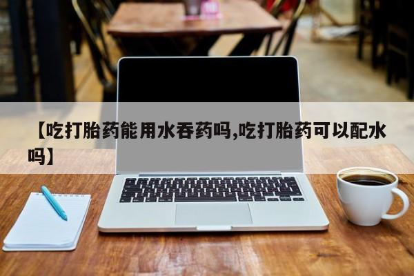 流产药网上专门卖店联系微信【吃打胎药能用水吞药吗,吃打胎药可以配水吗】