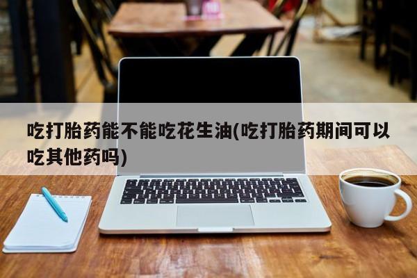 流产药网上专门卖店联系微信吃打胎药能不能吃花生油(吃打胎药期间可以吃其他药吗)