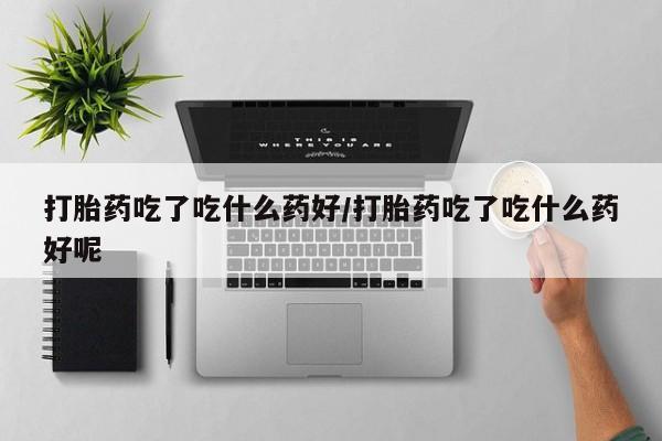 流产药网上专门卖店联系微信打胎药吃了吃什么药好/打胎药吃了吃什么药好呢