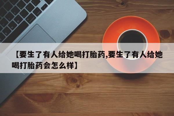 流产药网上专门卖店联系微信【要生了有人给她喝打胎药,要生了有人给她喝打胎药会怎么样】