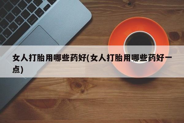 流产药网上专门卖店联系微信女人打胎用哪些药好(女人打胎用哪些药好一点)