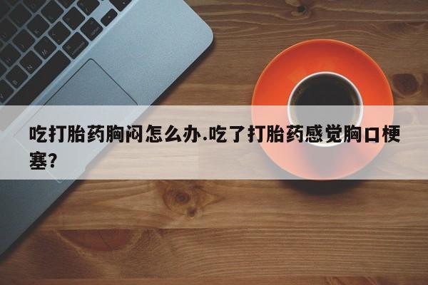 流产药网上专门卖店联系微信吃打胎药胸闷怎么办.吃了打胎药感觉胸口梗塞？