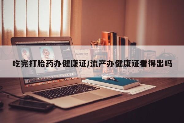 流产药网上专门卖店联系微信吃完打胎药办健康证/流产办健康证看得出吗