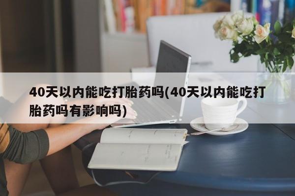 流产药网上专门卖店联系微信40天以内能吃打胎药吗(40天以内能吃打胎药吗有影响吗)