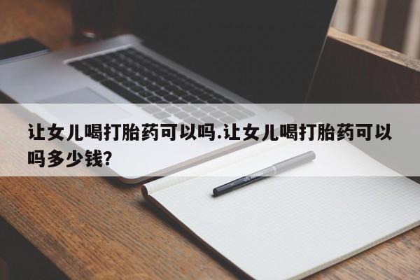 流产药网上专门卖店联系微信让女儿喝打胎药可以吗.让女儿喝打胎药可以吗多少钱？
