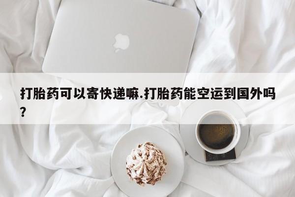 流产药网上专门卖店联系微信打胎药可以寄快递嘛.打胎药能空运到国外吗？