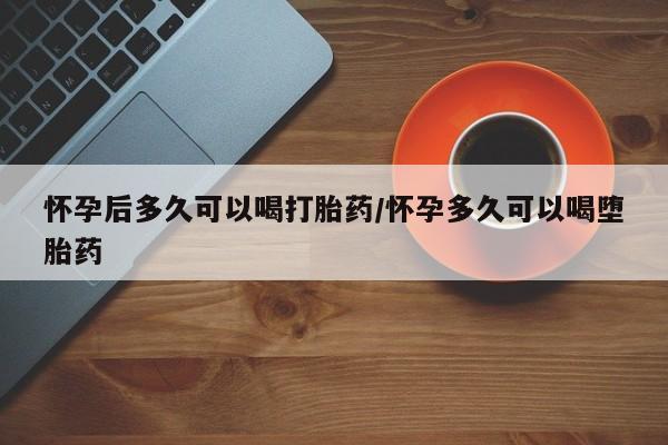 流产药网上专门卖店联系微信怀孕后多久可以喝打胎药/怀孕多久可以喝堕胎药
