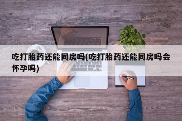 流产药网上专门卖店联系微信吃打胎药还能同房吗(吃打胎药还能同房吗会怀孕吗)