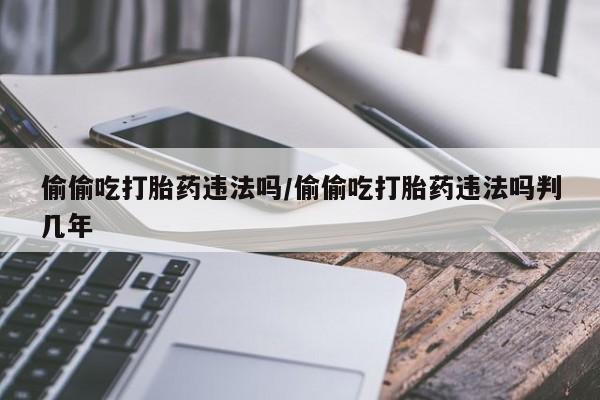 流产药网上专门卖店联系微信偷偷吃打胎药违法吗/偷偷吃打胎药违法吗判几年