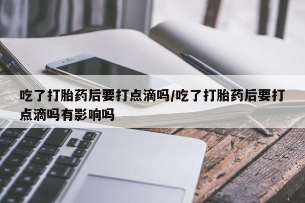 流产药网上专门卖店联系微信吃了打胎药后要打点滴吗/吃了打胎药后要打点滴吗有影响吗
