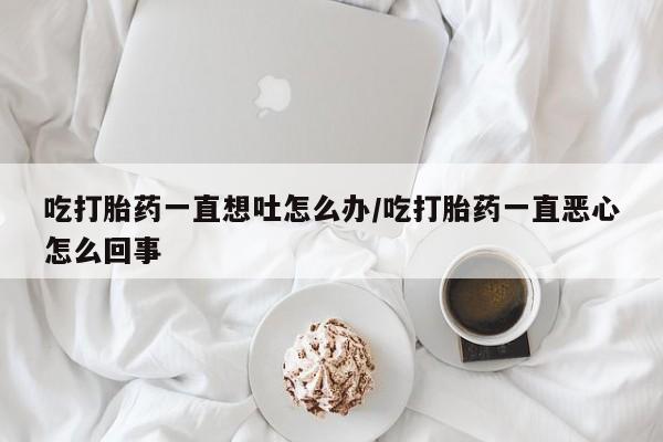 流产药网上专门卖店联系微信吃打胎药一直想吐怎么办/吃打胎药一直恶心怎么回事