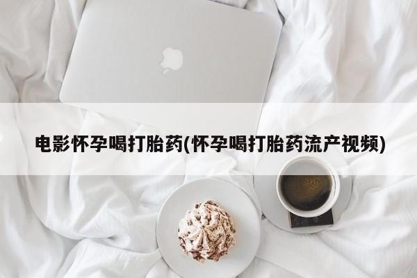 流产药网上专门卖店联系微信电影怀孕喝打胎药(怀孕喝打胎药流产视频)