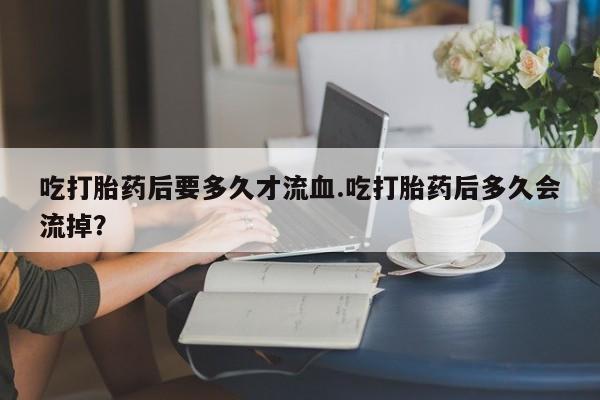 流产药网上专门卖店联系微信吃打胎药后要多久才流血.吃打胎药后多久会流掉？