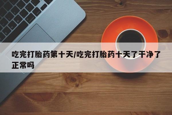 流产药网上专门卖店联系微信吃完打胎药第十天/吃完打胎药十天了干净了正常吗