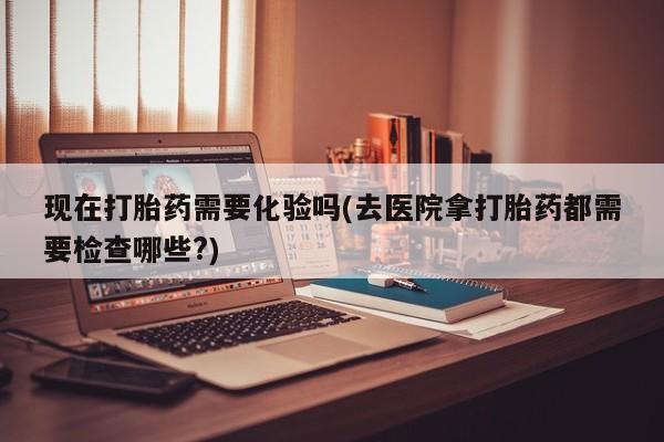 流产药网上专门卖店联系微信现在打胎药需要化验吗(去医院拿打胎药都需要检查哪些?)