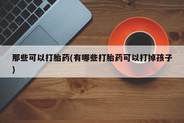 流产药网上专门卖店联系微信那些可以打胎药(有哪些打胎药可以打掉孩子)