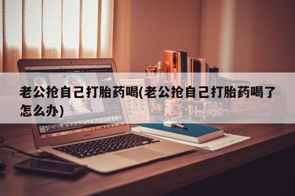 流产药网上专门卖店联系微信老公抢自己打胎药喝(老公抢自己打胎药喝了怎么办)