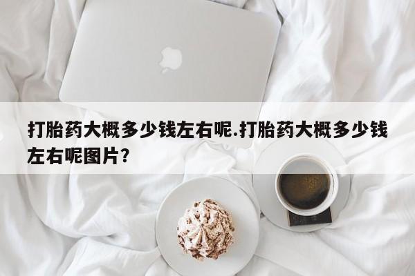 流产药网上专门卖店联系微信打胎药大概多少钱左右呢.打胎药大概多少钱左右呢图片？