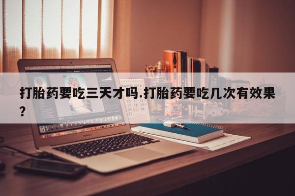 流产药网上专门卖店联系微信打胎药要吃三天才吗.打胎药要吃几次有效果？