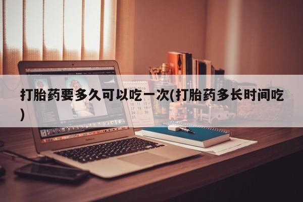 流产药网上专门卖店联系微信打胎药要多久可以吃一次(打胎药多长时间吃)