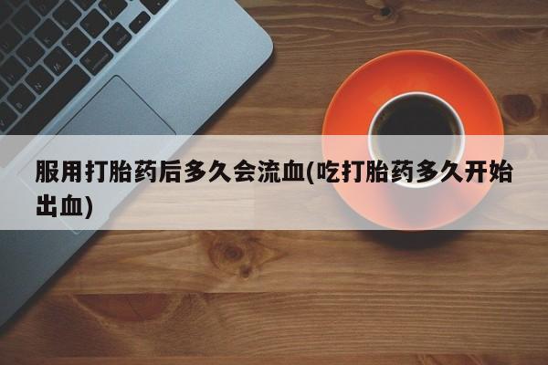流产药网上专门卖店联系微信服用打胎药后多久会流血(吃打胎药多久开始出血)