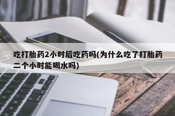 流产药网上专门卖店联系微信吃打胎药2小时后吃药吗(为什么吃了打胎药二个小时能喝水吗)