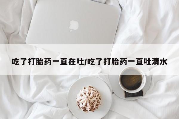 流产药网上专门卖店联系微信吃了打胎药一直在吐/吃了打胎药一直吐清水