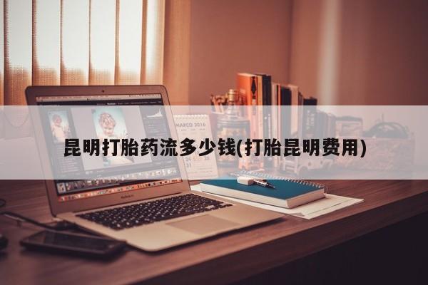 流产药网上专门卖店联系微信昆明打胎药流多少钱(打胎昆明费用)