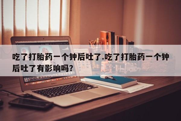流产药网上专门卖店联系微信吃了打胎药一个钟后吐了.吃了打胎药一个钟后吐了有影响吗？