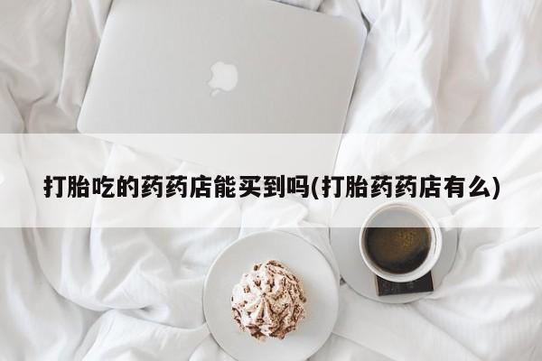 流产药网上专门卖店联系微信打胎吃的药药店能买到吗(打胎药药店有么)