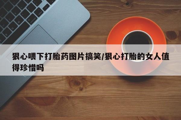 流产药网上专门卖店联系微信狠心喂下打胎药图片搞笑/狠心打胎的女人值得珍惜吗