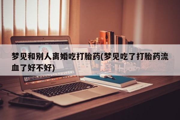 流产药网上专门卖店联系微信梦见和别人离婚吃打胎药(梦见吃了打胎药流血了好不好)