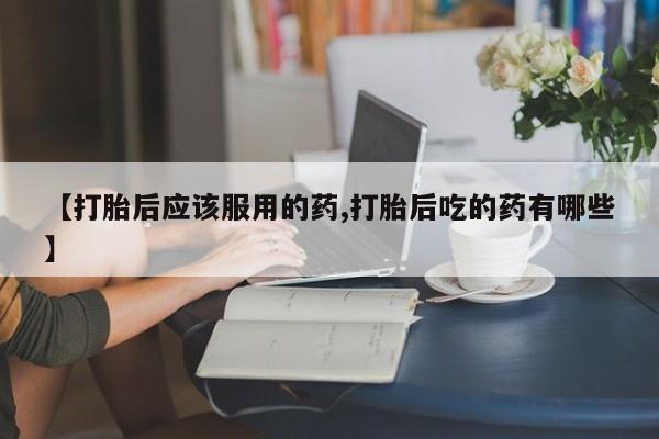 流产药网上专门卖店联系微信【打胎后应该服用的药,打胎后吃的药有哪些】