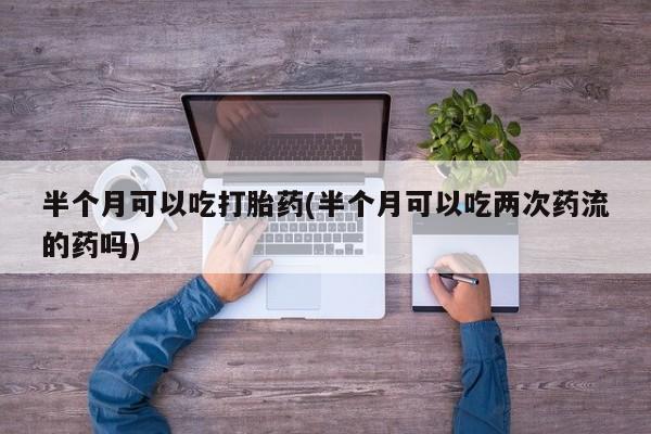 流产药网上专门卖店联系微信半个月可以吃打胎药(半个月可以吃两次药流的药吗)