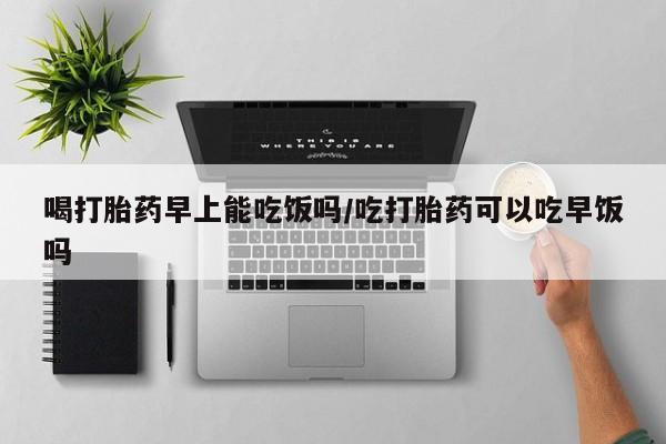 流产药网上专门卖店联系微信喝打胎药早上能吃饭吗/吃打胎药可以吃早饭吗