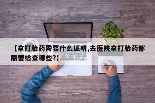 流产药网上专门卖店联系微信【拿打胎药需要什么证明,去医院拿打胎药都需要检查哪些?】