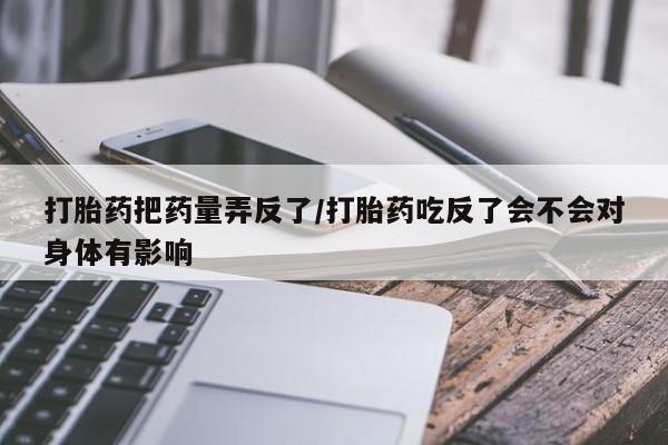 流产药网上专门卖店联系微信打胎药把药量弄反了/打胎药吃反了会不会对身体有影响