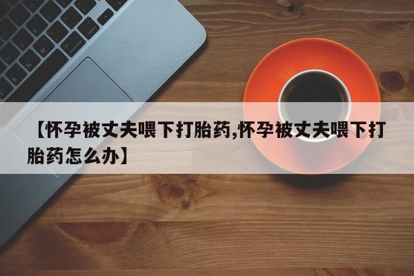 流产药网上专门卖店联系微信【怀孕被丈夫喂下打胎药,怀孕被丈夫喂下打胎药怎么办】