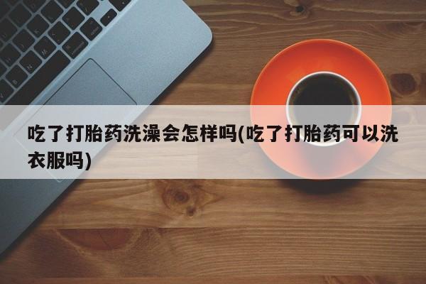 流产药网上专门卖店联系微信吃了打胎药洗澡会怎样吗(吃了打胎药可以洗衣服吗)