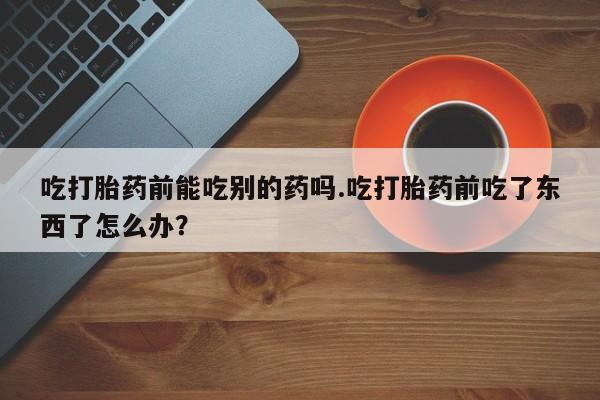 流产药网上专门卖店联系微信吃打胎药前能吃别的药吗.吃打胎药前吃了东西了怎么办？