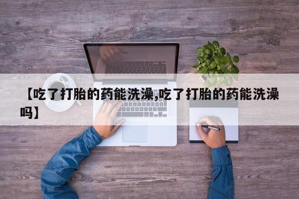 流产药网上专门卖店联系微信【吃了打胎的药能洗澡,吃了打胎的药能洗澡吗】