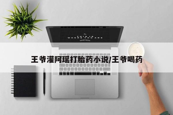 流产药网上专门卖店联系微信王爷灌阿瑶打胎药小说/王爷喝药