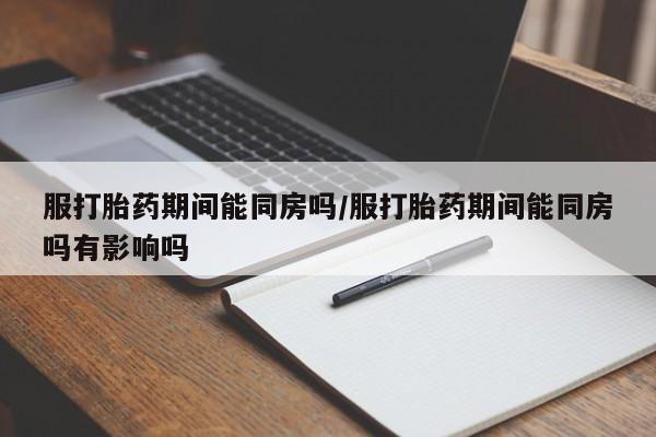 流产药网上专门卖店联系微信服打胎药期间能同房吗/服打胎药期间能同房吗有影响吗