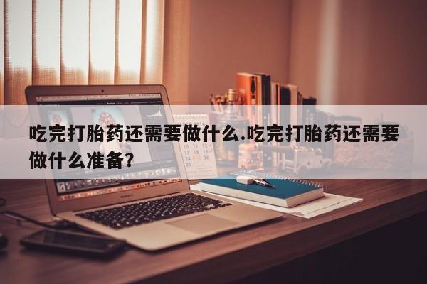 流产药网上专门卖店联系微信吃完打胎药还需要做什么.吃完打胎药还需要做什么准备？