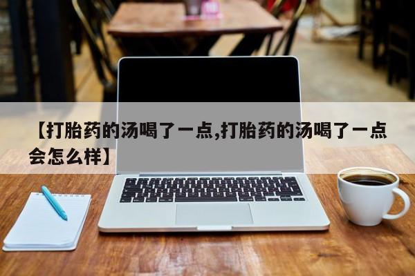 流产药网上专门卖店联系微信【打胎药的汤喝了一点,打胎药的汤喝了一点会怎么样】