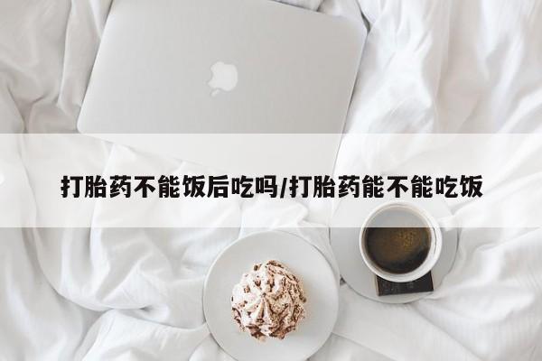 流产药网上专门卖店联系微信打胎药不能饭后吃吗/打胎药能不能吃饭