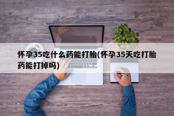 流产药网上专门卖店联系微信怀孕35吃什么药能打胎(怀孕35天吃打胎药能打掉吗)