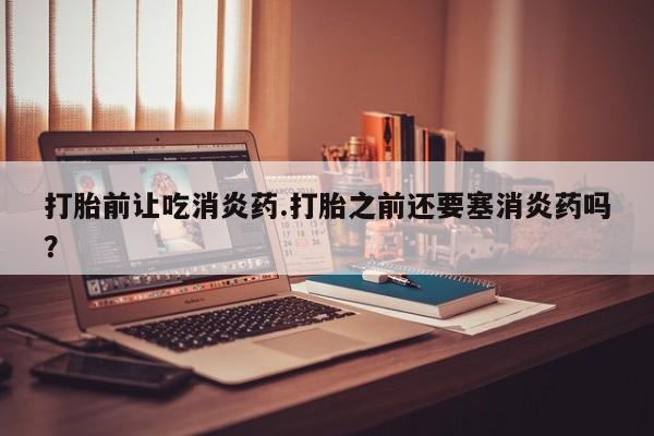 流产药网上专门卖店联系微信打胎前让吃消炎药.打胎之前还要塞消炎药吗？