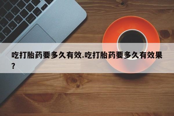 流产药网上专门卖店联系微信吃打胎药要多久有效.吃打胎药要多久有效果？