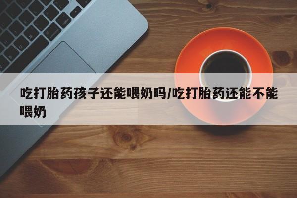流产药网上专门卖店联系微信吃打胎药孩子还能喂奶吗/吃打胎药还能不能喂奶